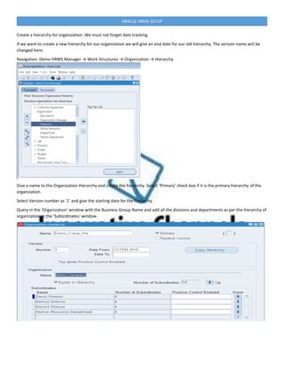 ORACLE HRMS SETUP
Create a hierarchy for organization .We must not forget date tracking.
If we want to create a new hierarchy for our organization we will give an end date for our old hierarchy. The version name will be
changed here.
Navigation: Demo HRMS Manager → Work Structures → Organization → Hierarchy
Give a name to the Organization Hierarchy and create the hierarchy. Select ‘Primary’ check box if it is the primary hierarchy of the
organization.
Select Version number as ‘1’ and give the starting date for the hierarchy.
Query in the ‘Organization’ window with the Business Group Name and add all the divisions and departments as per the hierarchy of
organization in the ‘Subordinates’ window.
 