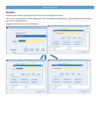 ORACLE HRMS SETUP
Job Creation:
Create the Jobs in Business Group based in the Structure you have defined for the jobs.
Job is a role in our organization. Jobs are Flexible roles .Jobs are independent of organization. Jobs are independent of positions. A
job may have multiple positions
Navigation: Work Structures → Job → Description
 