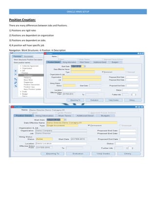 ORACLE HRMS SETUP
Position Creation:
There are many differences between Jobs and Positions.
1) Positions are rigid roles
2) Positions are dependent on organization
3) Positions are dependent on Jobs.
4) A position will have specific job
Navigation: Work Structures → Position → Description
 