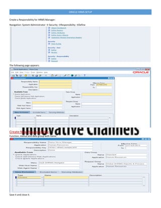 ORACLE HRMS SETUP
Create a Responsibility for HRMS Manager:
Navigation: System Administrator → Security →Responsibility →Define
The following page appears:
Create New Responsibility:
Function, menus and data group with name.
Save it and close it.
 