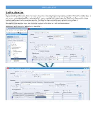 ORACLE HRMS SETUP
Position Hierarchy.
Give a name to your hierarchy. If the Hierarchy is the primary hierarchy in your organization, check the ‘Primary’ check box .Save it
and version number populated for it automatically. If you are creating first hierarchy give the ‘Date From’. If we want to create
another new hierarchy after some days, give the ‘End Date ‘for the previous hierarchy which is running. Save it.
Query with Higher position name and attach the positions in the order as it is in your organization.
Navigation: Work Structures → Position → Hierarchy
 