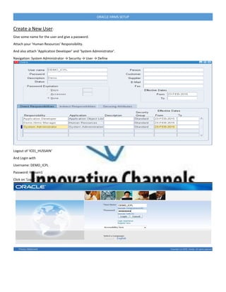ORACLE HRMS SETUP
Create a New User:
Give some name for the user and give a password.
Attach your ‘Human Resources’ Responsibility.
And also attach ‘Application Developer’ and ‘System Administrator’.
Navigation: System Administrator → Security → User → Define
Logout of ‘IC01_HUSSAIN‘
And Login with
Username: DEMO_ICPL
Password: hussain1
Click on ‘Login’.
 