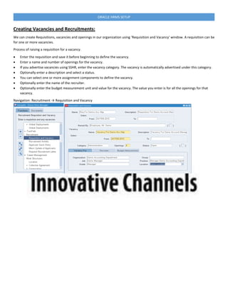 ORACLE HRMS SETUP
Creating Vacancies and Recruitments:
We can create Requisitions, vacancies and openings in our organization using ‘Requisition and Vacancy’ window. A requisition can be
for one or more vacancies.
Process of raising a requisition for a vacancy.
 Enter the requisition and save it before beginning to define the vacancy.
 Enter a name and number of openings for the vacancy.
 If you advertise vacancies using SSHR, enter the vacancy category. The vacancy is automatically advertised under this category.
 Optionally enter a description and select a status.
 You can select one or more assignment components to define the vacancy.
 Optionally enter the name of the recruiter.
 Optionally enter the budget measurement unit and value for the vacancy. The value you enter is for all the openings for that
vacancy.
Navigation: Recruitment → Requisition and Vacancy
 