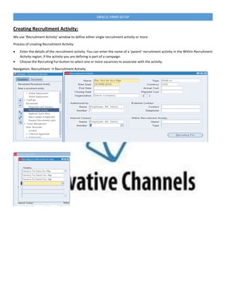 ORACLE HRMS SETUP
Creating Recruitment Activity:
We use ‘Recruitment Activity’ window to define either single recruitment activity or more.
Process of creating Recruitment Activity:
 Enter the details of the recruitment activity. You can enter the name of a ’parent’ recruitment activity in the Within Recruitment
Activity region, if the activity you are defining is part of a campaign.
 Choose the Recruiting For button to select one or more vacancies to associate with the activity.
Navigation: Recruitment → Recruitment Activity
 