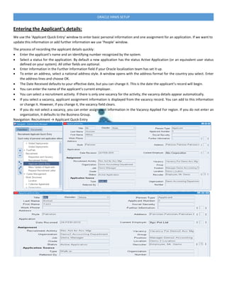 ORACLE HRMS SETUP
Entering the Applicant’s details:
We use the ‘Applicant Quick Entry’ window to enter basic personal information and one assignment for an application. If we want to
update this information or add further information we use ‘People’ window.
The process of recording the applicant details quickly:
 Enter the applicant’s name and an identifying number recognized by the system.
 Select a status for the application. By default a new application has the status Active Application (or an equivalent user status
defined on your system). All other fields are optional.
 Enter information in the Further Information field if your Oracle localization team has set it up.
 To enter an address, select a national address style. A window opens with the address format for the country you select. Enter
the address lines and choose OK.
 The Date Received defaults to your effective date, but you can change it. This is the date the applicant’s record will begin.
 You can enter the name of the applicant’s current employer.
 You can select a recruitment activity. If there is only one vacancy for the activity, the vacancy details appear automatically.
 If you select a vacancy, applicant assignment information is displayed from the vacancy record. You can add to this information
or change it. However, if you change it, the vacancy field clears.
 If you do not select a vacancy, you can enter assignment information in the Vacancy Applied For region. If you do not enter an
organization, it defaults to the Business Group.
Navigation: Recruitment → Applicant Quick Entry
 