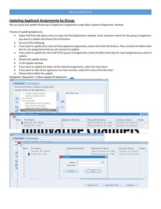 ORACLE HRMS SETUP
Updating Applicant Assignments by Group:
We can query and update the groups of Applicants assignments using ‘Mass Update of Applicants’ window.
Process of updating Applicants:
 Select find from the Query menu to open the Find Applications window. Enter selection criteria for the group of applicants
you want to update and choose the Find button.
 Do one of the following:
 If you want to update all or most of these applicant assignments, choose the Select All buttons. Then uncheck the Mark check
box for any assignments that you do not want to update.
 If you want to update less than half of this group of assignments, check the Mark check box for each assignment you want to
update.
 Choose the Update button.
 In the Update window:
 If you want to update the status of the selected assignments, select the new status.
 If you want to refer these applicants to a new recruiter, select the name of the Recruiter.
 Choose OK to effect the update.
Navigation: Requisition → Mass Update Of Applicants
 