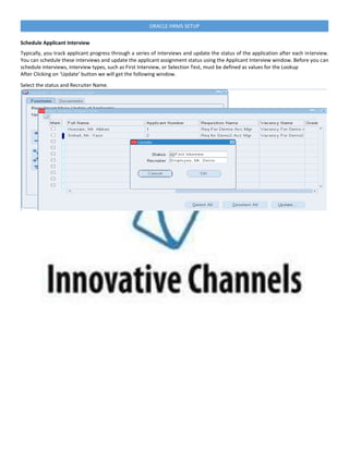 ORACLE HRMS SETUP
Schedule Applicant Interview
Typically, you track applicant progress through a series of interviews and update the status of the application after each interview.
You can schedule these interviews and update the applicant assignment status using the Applicant Interview window. Before you can
schedule interviews, interview types, such as First Interview, or Selection Test, must be defined as values for the Lookup
After Clicking on ‘Update’ button we will get the following window.
Select the status and Recruiter Name.
 
