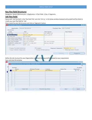 ORACLE HRMS SETUP
Key Flex field Structures
Navigation: System Administrator → Application → Flex Fields → Key → Segments.
Job Flex Field:
Query with ‘Job Flex field’ in the ‘Flex field Title’ and click ‘Ctrl+↓’ in the below window displayed with predefined flex fields to
create your own Flex field for ‘Job‘.
Give a name for your Job structure and click on ‘Segments’ button.
Define the Job structure for your Organization and check the required fields based on your requirement.
Save and close the window
 
