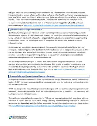 10
refugees who have been screened positive on the RHS-15. These referral networks are transcribed
into a decision tree so that refugee staff, medical staff, and other health and human services providers
have an efficient method to identify where they may find a warm hand-off for a refugee in potential
distress. These networks now exist in Roanoke, Charlottesville, Richmond, and Hampton Roads.
To review various products and activities from all of Virginia’s councils in Appendix E, F, and G. Visit each
council’s webpage at www.dbhds.virginia.gov/professionals-and-service-providers/oclc/focus/refugee-mh
Qualified Cultural Navigators Credential
Qualified cultural navigators are individuals who are trained to provide support, information and guidance to
new immigrants. Not only do they have the lived experience of having been immigrants/refugees themselves or
having worked very closely with refugees for a long period of time, but they have specific knowledge regarding
issues of stress, trauma, the psychological impact of immigration and acculturation, and how to support
individuals in crisis.
Over the past two years, DBHDS, along with Virginia Commonwealth University’s School of Social Work has
developed a credentialing process for Qualified Cultural Navigators as a way to recognize this unique set of skills
that are not always reflected in school transcripts or resumes. Under this qualification pathway, participants
complete a series of workshops and trainings designed to provide them with competencies needed to be
competitive in entry level positions in behavioral healthcare.
The required programs are designed to connect them with nationally recognized interventions and best
practices, which combined with their bicultural and bilingual skills, provide an excellent candidate pool for a
diverse and culturally competent entry-level workforce. This qualification was rolled out in August. We will
begin accepting applications in September 2016. Read more at www.dbhds.virginia.gov/professionals-and-
service-providers/oclc/focus/refugee-mh/navigator
Trauma-Informed Cross-Cultural Psycho-education
Although the Trauma-Informed Cross-Cultural Psychoeducation: Refugee Mental Health Training for Community
Leaders (TI-CCP) curriculum was developed in a previous program year, the partnership continues to promote
and utilize the curriculum.
TI-CCP was designed for mental health professionals to engage with and build capacity in refugee community
leaders for community-based mental health and psychosocial support and to establish a close partnership and
healing environment in the community.
Three utilization requests have been submitted in FY16 and one organization began their second year using the
curriculum in August. This was kicked off by holding a day-long workshop offering workshops in a health fair
type setting. See Appendix H and I for the flyer announcing the event. For more information on the curriculum,
see www.dbhds.virginia.gov/professionals-and-service-providers/oclc/focus/refugee-mh/ticcp .
 