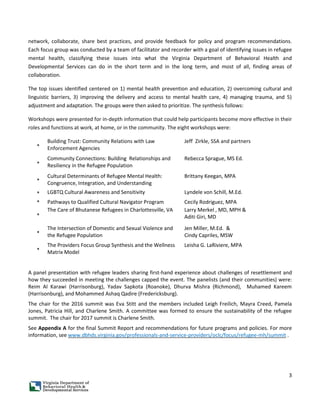 3
network, collaborate, share best practices, and provide feedback for policy and program recommendations.
Each focus group was conducted by a team of facilitator and recorder with a goal of identifying issues in refugee
mental health, classifying these issues into what the Virginia Department of Behavioral Health and
Developmental Services can do in the short term and in the long term, and most of all, finding areas of
collaboration.
The top issues identified centered on 1) mental health prevention and education, 2) overcoming cultural and
linguistic barriers, 3) improving the delivery and access to mental health care, 4) managing trauma, and 5)
adjustment and adaptation. The groups were then asked to prioritize. The synthesis follows:
Workshops were presented for in-depth information that could help participants become more effective in their
roles and functions at work, at home, or in the community. The eight workshops were:
*
Building Trust: Community Relations with Law
Enforcement Agencies
Jeff Zirkle, SSA and partners
*
Community Connections: Building Relationships and
Resiliency in the Refugee Population
Rebecca Sprague, MS Ed.
*
Cultural Determinants of Refugee Mental Health:
Congruence, Integration, and Understanding
Brittany Keegan, MPA
* LGBTQ Cultural Awareness and Sensitivity Lyndele von Schill, M.Ed.
* Pathways to Qualified Cultural Navigator Program Cecily Rodriguez, MPA
*
The Care of Bhutanese Refugees in Charlottesville, VA Larry Merkel , MD, MPH &
Aditi Giri, MD
*
The Intersection of Domestic and Sexual Violence and
the Refugee Population
Jen Miller, M.Ed. &
Cindy Capriles, MSW
*
The Providers Focus Group Synthesis and the Wellness
Matrix Model
Leisha G. LaRiviere, MPA
A panel presentation with refugee leaders sharing first-hand experience about challenges of resettlement and
how they succeeded in meeting the challenges capped the event. The panelists (and their communities) were:
Reim Al Karawi (Harrisonburg), Yadav Sapkota (Roanoke), Dhurva Mishra (Richmond), Muhamed Kareem
(Harrisonburg), and Mohammed Ashaq Qadire (Fredericksburg).
The chair for the 2016 summit was Eva Stitt and the members included Leigh Freilich, Mayra Creed, Pamela
Jones, Patricia Hill, and Charlene Smith. A committee was formed to ensure the sustainability of the refugee
summit. The chair for 2017 summit is Charlene Smith.
See Appendix A for the final Summit Report and recommendations for future programs and policies. For more
information, see www.dbhds.virginia.gov/professionals-and-service-providers/oclc/focus/refugee-mh/summit .
 