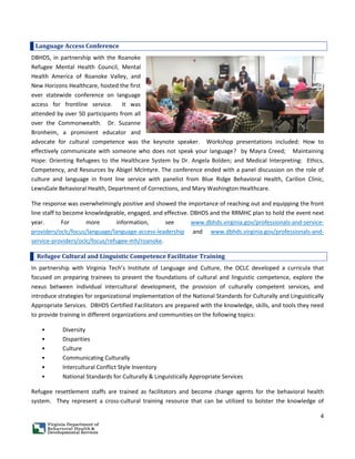 4
Language Access Conference
DBHDS, in partnership with the Roanoke
Refugee Mental Health Council, Mental
Health America of Roanoke Valley, and
New Horizons Healthcare, hosted the first
ever statewide conference on language
access for frontline service. It was
attended by over 50 participants from all
over the Commonwealth. Dr. Suzanne
Bronheim, a prominent educator and
advocate for cultural competence was the keynote speaker. Workshop presentations included: How to
effectively communicate with someone who does not speak your language? by Mayra Creed; Maintaining
Hope: Orienting Refugees to the Healthcare System by Dr. Angela Bolden; and Medical Interpreting: Ethics,
Competency, and Resources by Abigel McIntyre. The conference ended with a panel discussion on the role of
culture and language in front line service with panelist from Blue Ridge Behavioral Health, Carilion Clinic,
LewisGale Behavioral Health, Department of Corrections, and Mary Washington Healthcare.
The response was overwhelmingly positive and showed the importance of reaching out and equipping the front
line staff to become knowledgeable, engaged, and effective. DBHDS and the RRMHC plan to hold the event next
year. For more information, see www.dbhds.virginia.gov/professionals-and-service-
providers/oclc/focus/language/language-access-leadership and www.dbhds.virginia.gov/professionals-and-
service-providers/oclc/focus/refugee-mh/roanoke.
Refugee Cultural and Linguistic Competence Facilitator Training
In partnership with Virginia Tech’s Institute of Language and Culture, the OCLC developed a curricula that
focused on preparing trainees to present the foundations of cultural and linguistic competence, explore the
nexus between individual intercultural development, the provision of culturally competent services, and
introduce strategies for organizational implementation of the National Standards for Culturally and Linguistically
Appropriate Services. DBHDS Certified Facilitators are prepared with the knowledge, skills, and tools they need
to provide training in different organizations and communities on the following topics:
• Diversity
• Disparities
• Culture
• Communicating Culturally
• Intercultural Conflict Style Inventory
• National Standards for Culturally & Linguistically Appropriate Services
Refugee resettlement staffs are trained as facilitators and become change agents for the behavioral health
system. They represent a cross-cultural training resource that can be utilized to bolster the knowledge of
 