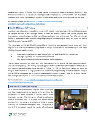 5
working with refugees in Virginia. They provide training in their regions based on availability. In FY16, 25 new
facilitators were trained to provide cultural competence training across the Commonwealth. From August 2015
to August 2016, fifteen trainings were completed in public and private mental health centers across the state.
For more information, see www.dbhds.virginia.gov/professionals-and-service-
providers/oclc/focus/training/certified-clc-facilitators
Qualified Bilingual Staff Training
Anecdotal reports have been received that mental health providers are unable to provide mental health services
to refugees because of the language barrier. In order to increase capacity and service provision the
interpretation needs of refugees seeking mental health assistance must be improved. Two different trainings
related to interpretation were provided during the grant cycle: Qualified Bilingual Staff (QBS) Model and Mental
Health Interpreter Training (MHiT).
The overall goal for the QBS Model is to establish a system that leverages existing and future work force
linguistic skills that best meet the language needs of refugee service seekers. Qualified Bilingual Staff (QBS)
Model will include key elements to:
• Assess, train, recognize and reward bilingual skills as a separate and distinct competency
• Meet legal, regulatory and accreditation requirements
• Align with organizational mission and meet our business objectives
The QBS Model recognizes and values work force diversity but does not assume that diversity means linguistic
and cultural competency. This training provided appropriate tools and materials tailored to meet the cultural
and linguistic needs of refugees being resettled in Virginia. In FY16, the Partnership trained and tested 94
bilingual staff in more than 16 languages of service. Additionally, the partnership trained 25 additional bilingual
staff as QBB facilitators as a way to expand the capacity of the training program. Since this facilitator training,
QBS training has taken place an additional two times in individual organizations.
For more information see, www.dbhds.virginia.gov/professionals-and-service-
providers/oclc/focus/language/qbs
Mental Health Interpreter Training
As an additional way of improving language access for refugees
and thus increasing access and quality service provision, the
Partnership has been expanded to include mental health
interpreter training. The training was offered to professional
medical interpreters only. Its purpose is to improve service
provision in by increasing an organization’s ability to provide
culturally and linguistically appropriate care. The purpose of
the MHiT is to support expand the number of professional
 