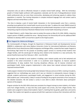 6
interpreters who are able to effectively interpret in complex mental health settings. With the tremendous
growth of limited English proficient (LEP) populations nationally and the lack of bilingual/bicultural mental
health professionals who can serve these communities, developing and enhancing capacity to address these
populations is essential. Thus training interpreters in complex emotional language form and content used to
diagnose and treat mental illness is critical.
The drive to develop a pool of mental health interpreters in the Commonwealth came from a common,
prevailing issues gathered from mental health councils across the state. To address this need, DBHDS trained 10
mental health interpreting facilitators and strengthened 14 certified health interpreters to train in mental health
interpreting using the University of Rochester Medical Center mental health interpreting curriculum.
Dr. Robert Pollard Jr. and Dr. Robyn Dean came to conduct the session on May 22-25, 2016. INOVA, a long time
support partner of DBHDS, provided the venue. Moving forward, the Partnership will use the additional MHiT
facilitators to develop a MHiT curricula that is specific to the Virginia system.
Peer Support for Adolescent Refugees
The Commonwealth of Virginia, through the Department of Behavioral Health and Developmental Services
(DBHDS) in collaboration with James Madison University’s Center for International Stabilization and Recovery
(CISR) and the Church World Service (CWS) Immigration and Refugee Office, created the Peer Leader Program at
Harrisonburg High School for the purpose of providing support services to recently-arrived students from
refugee families, with the overall goal of reducing stress related to the transition to a new community. The
period of performance was from February 1, 2016 – June 30, 2016.
The program was intended to assist students in building a peer network quickly and to feel welcomed and
accepted in the school environment in order to 1) accelerate social integration; 2) improve academic
acclimatization; 3) keep students from incurring disciplinary offenses; and 4) improve emotional and
psychological health. Similar programs implemented in other places have reduced antisocial behavior and
improved emotional health.
A pilot program initiated at Harrisonburg High School between February and June of 2015, involving 13 students,
suggested that our methodology was sound, and it was our intention to subsequently measure changes in
attitude, academic performance, psychological health, and engagement in school activities during the 2015-
2016 academic year. Unfortunately, a delay in receipt of funding for the program prevented us from carrying out
this detailed evaluation. We did conduct a survey in June 2016 to obtain information about participants’
opinions of the program.
Program activities for the 2015-2016 school year consisted of an August training to orient students, all of whom
come from refugee families, on ways that they could support new arrivals, also from refugee families. Peer
Leaders were assigned to newly-arrived students (“peers”), matching them by gender, grade level, and country
of origin. Peer Leaders met regularly as a group and with their supervisors to discuss their interactions with their
 