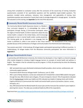 8
among them completed an evaluation survey after the conclusion of the second day of training. Evaluation
questionnaires consisted of ten quantitative questions and five qualitative (open-ended) questions. The
questions included clarity usefulness, relevance, time management, and applicability of training. Each
quantitative question was assessed on 5 point Likert scale (1=strongly disagree & 5= strongly agree). To read the
full evaluation on this training, see Appendix C at the end of this document.
Community Mental Health Awareness Sessions
The Community Mental Health Awareness Session is a flexible 4-
hour curriculum designed to: 1) acknowledge the culture of
participants through sharing, 2) de-sensitize participants about
the stigma of mental health, 3) inform newcomers about the way
mental health is viewed in the United States, and 4) encourage
participants to train in mental health and/or suicide prevention.
This training guide can be delivered in any language that the
trainer is proficient in, either in one session or two 2-hour sessions. The development of this module was
possible because of the contributions of refugee community leaders from Richmond and Fredericksburg.
Two sessions were held. In Harrisonburg, 20 refugee leaders participated representing 11 different countries. In
Fredericksburg, 10 refugee leaders from the Bhutanese community participated. See more information in
Appendix D.
Refugee Mental Health ESL Project
In partnership with Old Dominion University, the Initiative has developed a 1 hour English as a Second Language
(ESL) module designed to introduce English language learners to concepts of mental health and wellness in
English. The module is free for utilization by any ESL program. In FY16, the partnership has done the following
with the project:
- 400 laminated charts were distributed to behavioral health providers, direct services professionals, and
community support partners
- Presented to North American Refugee Health Conference, June 12, 2016
- After a year of being released, a survey was conducted and it showed that a total of 806 students have gone
through the class, 96% of whom were refugees, 4 % were immigrants. Overall, 75% of respondents indicated
that the Feeling Great! module was helpful and 25% indicated very helpful in helping clients with limited
English proficiency to communicate their health and mental health concerns (to teachers, doctors, nurses,
therapists, etc.).
- Also, 94% believed that the Mental Health ESL lesson plan and the Instructor Dos and Don’ts were helpful in
planning their session. The video was considered helpful by 94% of the respondents.
Read more here www.dbhds.virginia.gov/professionals-and-service-providers/oclc/focus/refugee-mh/mh-esl
 