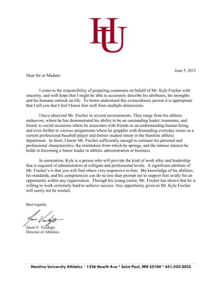 Hamline University Athletics * 1536 Hewitt Ave * Saint Paul, MN 55104 * 651-523-2033
June 5, 2015
Dear Sir or Madam:
I come to the responsibility of preparing comments on behalf of Mr. Kyle Fischer with
sincerity, and with hope that I might be able to accurately describe his attributes, his strengths
and his humane outlook on life. To better understand this extraordinary person it is appropriate
that I tell you that I feel I know him well from multiple dimensions.
I have observed Mr. Fischer in several environments. They range from his athletic
endeavors, where he has demonstrated his ability to be an outstanding leader, teammate, and
friend, to social occasions where he associates with friends as an understanding human being,
and even further to various assignments where he grapples with demanding everyday issues as a
current professional baseball player and former student intern in the Hamline athletic
department. In short, I know Mr. Fischer sufficiently enough to estimate his personal and
professional characteristics, the orientation from which he springs, and the intense interest he
holds in becoming a future leader in athletic administration or business.
In summation, Kyle is a person who will provide the kind of work ethic and leadership
that is required of administrators at colligate and professional levels. A significant attribute of
Mr. Fischer’s is that you will find others very responsive to him. My knowledge of his abilities,
his standards, and his competencies can do no less than prompt me to support him avidly for an
opportunity within any organization. Through his young career, Mr. Fischer has shown that he is
willing to work extremely hard to achieve success. Any opportunity given to Mr. Kyle Fischer
will surely not be wasted.
Best regards,
Jason V. Verdugo
Director of Athletics
 