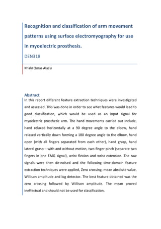  
Recognition	
  and	
  classification	
  of	
  arm	
  movement	
  
patterns	
  using	
  surface	
  electromyography	
  for	
  use	
  
in	
  myoelectric	
  prosthesis.	
  
DEN318	
  
Khalil	
  Omar	
  Alassi	
  
	
  
	
  
Abstract	
  
In	
  this	
  report	
  different	
  feature	
  extraction	
  techniques	
  were	
  investigated	
  
and	
  assessed.	
  This	
  was	
  done	
  in	
  order	
  to	
  see	
  what	
  features	
  would	
  lead	
  to	
  
good	
   classification,	
   which	
   would	
   be	
   used	
   as	
   an	
   input	
   signal	
   for	
  
myoelectric	
   prosthetic	
   arm.	
   The	
   hand	
   movements	
   carried	
   out	
   include,	
  
hand	
   relaxed	
   horizontally	
   at	
   a	
   90	
   degree	
   angle	
   to	
   the	
   elbow,	
   hand	
  
relaxed	
  vertically	
  down	
  forming	
  a	
  180	
  degree	
  angle	
  to	
  the	
  elbow,	
  hand	
  
open	
   (with	
   all	
   fingers	
   separated	
   from	
   each	
   other),	
   hand	
   grasp,	
   hand	
  
lateral	
  grasp	
  –	
  with	
  and	
  without	
  motion,	
  two-­‐finger	
  pinch	
  (separate	
  two	
  
fingers	
   in	
  one	
   EMG	
   signal),	
   wrist	
   flexion	
   and	
   wrist	
   extension.	
   The	
   raw	
  
signals	
   were	
   then	
   de-­‐noised	
   and	
   the	
   following	
   time-­‐domain	
   feature	
  
extraction	
  techniques	
  were	
  applied,	
  Zero	
  crossing,	
  mean	
  absolute	
  value,	
  
Willison	
  amplitude	
  and	
  log	
  detector.	
  The	
  best	
  feature	
  obtained	
  was	
  the	
  
zero	
   crossing	
   followed	
   by	
   Willison	
   amplitude.	
   The	
   mean	
   proved	
  
ineffectual	
  and	
  should	
  not	
  be	
  used	
  for	
  classification.	
  	
  
	
  
	
  
	
  
 