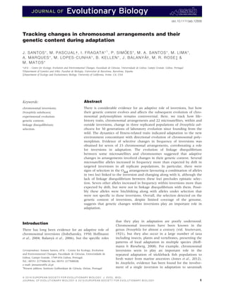 Tracking changes in chromosomal arrangements and their
genetic content during adaptation
J. SANTOS*, M. PASCUAL†, I. FRAGATA*1
, P. SIM ~OES*, M. A. SANTOS*, M. LIMA*,
A. MARQUES*, M. LOPES-CUNHA*, B. KELLEN*, J. BALANY A†, M. R. ROSE‡ 
M. MATOS*
*cE3c – Centre for Ecology, Evolution and Environmental Changes, Faculdade de Ci^encias, Universidade de Lisboa, Campo Grande, Lisboa, Portugal
†Department of Genetics and IrBio, Facultat de Biologia, Universitat de Barcelona, Barcelona, Espa~na
‡Department of Ecology and Evolutionary Biology, University of California, Irvine, CA, USA
Keywords:
chromosomal inversions;
Drosophila subobscura;
experimental evolution;
genetic content;
linkage disequilibrium;
selection.
Abstract
There is considerable evidence for an adaptive role of inversions, but how
their genetic content evolves and affects the subsequent evolution of chro-
mosomal polymorphism remains controversial. Here, we track how life-
history traits, chromosomal arrangements and 22 microsatellites, within and
outside inversions, change in three replicated populations of Drosophila sub-
obscura for 30 generations of laboratory evolution since founding from the
wild. The dynamics of ﬁtness-related traits indicated adaptation to the new
environment concomitant with directional evolution of chromosomal poly-
morphism. Evidence of selective changes in frequency of inversions was
obtained for seven of 23 chromosomal arrangements, corroborating a role
for inversions in adaptation. The evolution of linkage disequilibrium
between some microsatellites and chromosomes suggested that adaptive
changes in arrangements involved changes in their genetic content. Several
microsatellite alleles increased in frequency more than expected by drift in
targeted inversions in all replicate populations. In particular, there were
signs of selection in the O3+4 arrangement favouring a combination of alleles
in two loci linked to the inversion and changing along with it, although the
lack of linkage disequilibrium between these loci precludes epistatic selec-
tion. Seven other alleles increased in frequency within inversions more than
expected by drift, but were not in linkage disequilibrium with them. Possi-
bly these alleles were hitchhiking along with alleles under selection that
were not speciﬁc to those inversions. Overall, the selection detected on the
genetic content of inversions, despite limited coverage of the genome,
suggests that genetic changes within inversions play an important role in
adaptation.
Introduction
There has long been evidence for an adaptive role of
chromosomal inversions (Dobzhansky, 1950; Hoffmann
et al., 2004; Balanya et al., 2006), but the speciﬁc roles
that they play in adaptation are poorly understood.
Chromosomal inversions have been known in the
genus Drosophila for almost a century (vid. Sturtevant,
1921), but they also occur in a large number of taxa
including insects, plants and vertebrates, presenting the
patterns of local adaptation in multiple species (Hoff-
mann  Rieseberg, 2008). For example, chromosomal
inversions seem to play an important role in the
repeated adaptation of stickleback ﬁsh populations to
fresh water from marine ancestors (Jones et al., 2012).
In Anopheles, evidence has been found for the involve-
ment of a single inversion in adaptation to savannah
Correspondence: Josiane Santos, cE3c – Centre for Ecology, Evolution
and Environmental Changes, Faculdade de Ci^encias, Universidade de
Lisboa, Campo Grande, 1749-016 Lisboa, Portugal.
Tel.: 00351 217500630; fax: 00351 217500028;
e-mail: jmssantos@fc.ul.pt
1
Present address: Instituto Gulbenkian de Ci^encia, Oeiras, Portugal
ª 2 0 1 6 E U R O P E A N S O C I E T Y F O R E V O L U T I O N A R Y B I O L O G Y . J . E V O L . B I O L .
1J O U R N A L O F E V O L U T I O N A R Y B I O L O G Y ª 2 0 1 6 E U R O P E A N S O C I E T Y F O R E V O L U T I O N A R Y B I O L O G Y
doi: 10.1111/jeb.12856
 