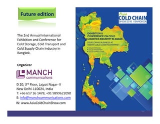 Future edition
The 2nd Annual International
Exhibition and Conference for
Cold Storage, Cold Transport and
Cold Supply Chain Industry in
Bangkok.
Organizer
D 20, 3rd Floor, Lajpat Nagar- II
New Delhi-110024, India
T: +66 617 36 1478, +91 9899622090
E: info@manchcommunications.com
W: www.AsiaColdChainShow.com
 