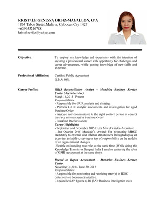 KRISTALE GENESSA ORDIZ-MAGALLON, CPA
1864 Tabon Street, Malaria, Caloocan City 1427
+639953240788
kristaleordiz@yahoo.com
Objective: To employ my knowledge and experience with the intention of
securing a professional career with opportunity for challenges and
career advancement, while gaining knowledge of new skills and
expertise.
Professional Affiliation: Certified Public Accountant
G.P.A: 80%
Career Profile: GRIR Reconciliation Analyst – Mondelez Business Service
Center (Accenture Inc)
March 16,2015- Present
Responsibilities:
- Responsible for GRIR analysis and clearing
- Perform GRIR analytic assessments and investigation for aged
Purchase Order
- Analyze and communicate to the right contact person to correct
the Price mismatched in Purchase Order
- Blackline Reconciliation
Career Highlights:
- September and December 2015 Extra Mile Awardee-Accenture
- 2nd Quarter 2015 Manager’s Award: For promoting MBSC
credibility to external and internal stakeholders through display of
expertise, reliability, staying on top of responsibility on the middle
of all organizational changes.
-Flexible on handling two roles at the same time (While doing the
Knowledge Transfer to Genpact India I am also capturing the roles
of GRIR Accountant at the same time)
Record to Report Accountant – Mondelez Business Service
Center
November 3, 2014- June 30, 2015
Responsibilities:
- Responsible for monitoring and resolving error(s) in IDOC
(intermediate document) interface.
- Reconcile SAP figures to BI (SAP Business Intelligence tool)
 