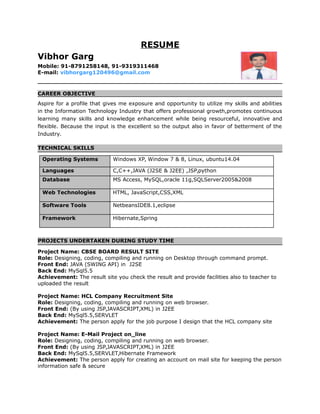 RESUME
Vibhor Garg
Mobile: 91-8791258148, 91-9319311468
E-mail: vibhorgarg120496@gmail.com
CAREER OBJECTIVE
Aspire for a profile that gives me exposure and opportunity to utilize my skills and abilities
in the Information Technology Industry that offers professional growth,promotes continuous
learning many skills and knowledge enhancement while being resourceful, innovative and
flexible. Because the input is the excellent so the output also in favor of betterment of the
Industry.
TECHNICAL SKILLS
Operating Systems Windows XP, Window 7 & 8, Linux, ubuntu14.04
Languages C,C++,JAVA (J2SE & J2EE) ,JSP,python
Database MS Access, MySQL,oracle 11g,SQLServer2005&2008
Web Technologies HTML, JavaScript,CSS,XML
Software Tools NetbeansIDE8.1,eclipse
Framework Hibernate,Spring
PROJECTS UNDERTAKEN DURING STUDY TIME
Project Name: CBSE BOARD RESULT SITE
Role: Designing, coding, compiling and running on Desktop through command prompt.
Front End: JAVA (SWING API) in J2SE
Back End: MySql5.5
Achievement: The result site you check the result and provide facilities also to teacher to
uploaded the result
Project Name: HCL Company Recruitment Site
Role: Designing, coding, compiling and running on web browser.
Front End: (By using JSP,JAVASCRIPT,XML) in J2EE
Back End: MySql5.5,SERVLET
Achievement: The person apply for the job purpose I design that the HCL company site
Project Name: E-Mail Project on_line
Role: Designing, coding, compiling and running on web browser.
Front End: (By using JSP,JAVASCRIPT,XML) in J2EE
Back End: MySql5.5,SERVLET,Hibernate Framework
Achievement: The person apply for creating an account on mail site for keeping the person
information safe & secure
 