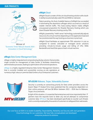 Our core focus at ESDS is to enable Scalability, Dependability, Reliability and Security with next generation
Cloud technology for our customers. We have fully conceptualized and developed
enterprise products & solutions.
eNlight Cloud
eNlight Cloud is a state-of-the-art cloud hosting solution with a built-
in ability to automatically scale CPU and RAM on-demand.
Patent pending, the Auto-Scalable feature of eNlight has succeeded
in eliminating the downtime suffrages which occurred as a result of
volatile internet traffic. This Auto-scaling feature makes eNlight
unsurpassed proposition for Disaster Recovery Hosting which cuts
down Disaster Recovery Hosting cost by 70%.
eNlight, powered by “intelli-sense” technology, automatically adjusts
resources of a virtual machine depending on the application load and
has revolutionized the way hosting as a business is practiced.
eNlight Cloud facilitates an approximate 70% reduction in cost as
compared to owned, colocated or managed server solutions
providing minute-to-minute usage and billing of CPU, RAM,
Bandwidth and Hard Disk space of each virtual machine.
eMagic Data Center Management Suite
eMagic is highly integrated and composite plug & play solution that provides
single console for management of data Center. It facilitates streamlining
administrative processes, leading to optimization of functional operations.
is a highly regarded Enterprise Data Center Management Solution,
that is currently installed and successfully running on-site operations at
numerous high-value on-premise Data Centers of our Enterprise Customers.
eMagic
MTvSCAN Malware, Trojan, Vulnerability Scanner
Security is currently an overarching priority for Data center providers across the
board. Major IT Analyst firms have predicted that the companies dependent on
their online presence will lose $8 Billion between 2015 – 2018 due to Malware,
Trojan, Virus and hacks.
In light of this situation, it is essential that enterprises and more importantly their IT
partners have the requisite tools to deter any and all attempts to compromise
customer data. has been developed specifically to counter such threats
and is currently employed by thousands of customers to safeguard their web assets.
MTvScan
Winner of
"Economic Times Telecom Awards 2014 -
Innovation in Cloud Technology”
OUR PRODUCTS
 