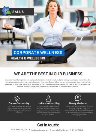 SALUS
CORPORATE WELLNESS
HEALTH & WELLBEING
WE ARE THE BEST IN OUR BUSINESS
Online Community In-Person Coaching Money Motivator
Salus online community provides your
employees with the tools and education
to achieve their goals and become more
productive.
Salus coaching staff arrive on-site for
one-on-one private coaching sessions.
Employees receive personal attention
and assistance to overcome struggles
and create solutions.
Employer ties health incentives or rewards to
their group health plan. Employee's
contribution to their health insurance premium
is determined by their participation/meeting
wellness program criteria.
Getintouch:
3434 E 7800 S SLC, Utah info@saluslifestyles..com www.saluslifestyles.com 801-405-7763 x 3
You understand the importance of paying attention to the market, trends, budgets, employees, and your competitors. But
have you caught on to the new trend in business? Your body. Body and business are interconnected. Your health affects
your work. In order to be enthusiastic, innovative, and successful you have to take care of yourself. Eating the right foods,
exercise, and working well with your team are some of the foundations of good health.
 
