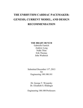 THE ENRHYTHM CARDIAC PACEMAKER:
GENESIS, CURRENT MODEL, AND DESIGN
RECOMMENDATION
THE BRADY BUNCH
Gabrielle Fantich
Andrew Long
Nidhi Thite
Erik Thomas
John Wuthrich
Submitted December 11th
, 2013
for
Engineering 100.100.101
Dr. George T. Wynarsky
Dr. Elizabeth S. Hildinger
Engineering 100.100 Professors
 