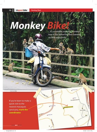 Monkey Bike!...it’s so reliable,even the monkeys
love it! (for delivering their bananas
on time,everytime)
Photo by:L.Y Ern
If you’re keen to make a
quick visit to the
nearest macaques
sanctuary,mark the
coordinates
98 Parting Shot
www.msportbike.com
PartingShot#04.indd 98 5/21/08 12:51:41 PM
 