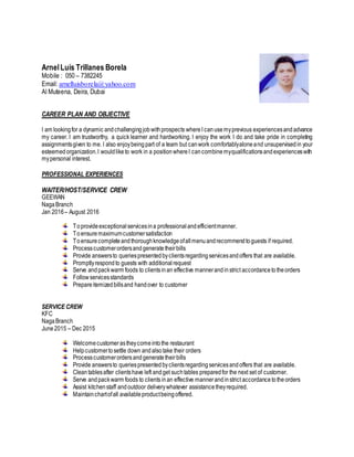 ArnelLuis Trillanes Borela
Mobile : 050 – 7382245
Email: arnelluisborela@yahoo.com
Al Muteena, Deira, Dubai
CAREER PLAN AND OBJECTIVE
I am lookingfor a dynamic andchallengingjobwithprospects whereI canusemyprevious experiencesandadvance
my career. I am trustworthy, a quick learner and hardworking. I enjoy the work I do and take pride in completing
assignmentsgiven to me. I also enjoybeingpart of a team but canwork comfortablyaloneand unsupervisedin your
esteemedorganization.I wouldliketo work in a positionwhereI cancombinemyqualificationsandexperienceswith
mypersonal interest.
PROFESSIONAL EXPERIENCES
WAITER/HOST/SERVICE CREW
GEEWAN
NagaBranch
Jan 2016– August 2016
Toprovideexceptionalservicesina professionalandefficientmanner.
Toensuremaximumcustomersatisfaction
Toensurecompleteandthoroughknowledgeofallmenuandrecommendtoguests if required.
Processcustomerordersandgeneratetheirbills
Provide answersto queriespresentedbyclientsregardingservicesandoffers that are available.
Promptlyrespondto guests with additionalrequest
Serve andpackwarm foods to clientsinan effective mannerandinstrict accordancetotheorders
Followservicesstandards
Prepareitemizedbillsand handover to customer
SERVICE CREW
KFC
NagaBranch
June2015 – Dec 2015
Welcomecustomerastheycomeintothe restaurant
Helpcustomertosettle down andalsotake their orders
Processcustomerordersandgeneratetheirbills
Provide answersto queriespresentedbyclientsregardingservicesandoffers that are available.
Cleantablesafter clientshave left andget suchtables preparedfor the next set of customer.
Serve andpackwarm foods to clients inan effective mannerandinstrict accordancetotheorders
Assist kitchenstaff andoutdoor deliverywhatever assistancetheyrequired.
Maintainchartofall availableproductbeingoffered.
 