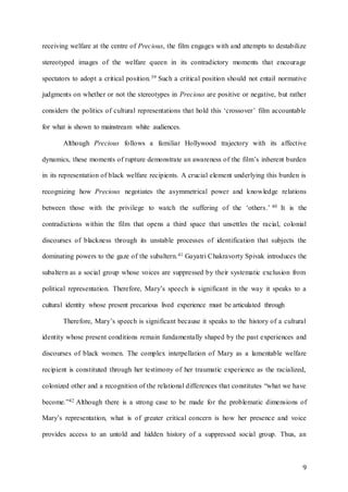 9
receiving welfare at the centre of Precious, the film engages with and attempts to destabilize
stereotyped images of the welfare queen in its contradictory moments that encourage
spectators to adopt a critical position.39 Such a critical position should not entail normative
judgments on whether or not the stereotypes in Precious are positive or negative, but rather
considers the politics of cultural representations that hold this ‘crossover’ film accountable
for what is shown to mainstream white audiences.
Although Precious follows a familiar Hollywood trajectory with its affective
dynamics, these moments of rupture demonstrate an awareness of the film’s inherent burden
in its representation of black welfare recipients. A crucial element underlying this burden is
recognizing how Precious negotiates the asymmetrical power and knowledge relations
between those with the privilege to watch the suffering of the ‘others.’ 40 It is the
contradictions within the film that opens a third space that unsettles the racial, colonial
discourses of blackness through its unstable processes of identification that subjects the
dominating powers to the gaze of the subaltern.41 Gayatri Chakravorty Spivak introduces the
subaltern as a social group whose voices are suppressed by their systematic exclusion from
political representation. Therefore, Mary’s speech is significant in the way it speaks to a
cultural identity whose present precarious lived experience must be articulated through
Therefore, Mary’s speech is significant because it speaks to the history of a cultural
identity whose present conditions remain fundamentally shaped by the past experiences and
discourses of black women. The complex interpellation of Mary as a lamentable welfare
recipient is constituted through her testimony of her traumatic experience as the racialized,
colonized other and a recognition of the relational differences that constitutes “what we have
become.”42 Although there is a strong case to be made for the problematic dimensions of
Mary’s representation, what is of greater critical concern is how her presence and voice
provides access to an untold and hidden history of a suppressed social group. Thus, an
 