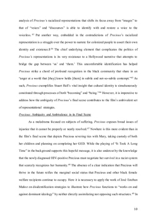 10
analysis of Precious’s racialized representations that shifts its focus away from “images” to
that of “voices” and “discourses” is able to identify with and restore a voice to the
voiceless. 43 Put another way, embedded in the contradictions of Precious’s racialized
representation is a struggle over the power to narrate for colonized people to assert their own
identity and existence.ß 44 The chief underlying element that complicates the politics of
Precious’s representations is its very resistance to a Hollywood narrative that attempts to
bridge the gap between ‘us’ and ‘them.’ This uncomfortable identification has helped
Precious strike a chord of profound recognition in the black community that share in an
“anger at a world that [they] know holds [them] in subtle and not-so-subtle contempt.”45 As
such, Precious exemplifies Stuart Hall’s vital insight that cultural identity is simultaneously
constituted through processes of both “becoming” and “being.”46 However, it is imperative to
address how the ambiguity of Precious’s final scene contributes to the film’s ambivalent set
of representational strategies.
Precious: Ambiguity and Ambivalence in its Final Scene
As a melodrama focused on subjects of suffering, Precious exposes broad issues of
injustice that it cannot be properly or neatly resolved.47 Nowhere is this more evident than in
the film’s final scene that depicts Precious severing ties with Mary, taking custody of both
her children and planning on completing her GED. While the playing of “It Took A Long
Time” in the background supports this hopeful message, it is also undercut by the knowledge
that the newly diagnosed HIV-positive Precious must negotiate her survival in a racist system
that scarcely recognizes her humanity.48 The absence of a clear indication that Precious will
thrive in the future reifies the marginal social status that Precious and other black female
welfare recipients continue to occupy. Here it is necessary to apply the work of José Esteban
Muñoz on disidentification strategies to illustrate how Precious functions to “works on and
against dominant ideology” by neither directly assimilating nor opposing such structures.49 In
 