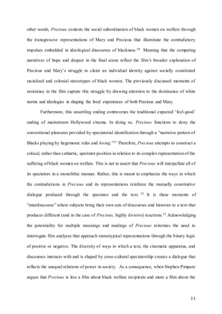 11
other words, Precious contests the social subordination of black women on welfare through
the transgressive representations of Mary and Precious that illuminate the contradictory
impulses embedded in ideological discourses of blackness.50 Meaning that the competing
narratives of hope and despair in the final scene reflect the film’s broader exploration of
Precious and Mary’s struggle to claim an individual identity against socially constituted
racialized and colonial stereotypes of black women. The previously discussed moments of
resistance in the film capture this struggle by drawing attention to the dominance of white
norms and ideologies in shaping the lived experiences of both Precious and Mary.
Furthermore, this unsettling ending contravenes the traditional expected ‘feel-good’
ending of mainstream Hollywood cinema. In doing so, Precious functions to deny the
conventional pleasures provided by spectatorial identification through a “narrative pattern of
Blacks playing by hegemonic rules and losing.”51 Therefore, Precious attempts to construct a
critical, rather than cathartic, spectator position in relation to its complex representation of the
suffering of black women on welfare. This is not to assert that Precious will interpellate all of
its spectators in a monolithic manner. Rather, this is meant to emphasize the ways in which
the contradictions in Precious and its representations reinforce the mutually constitutive
dialogue produced through the spectator and the text. 52 It is these moments of
“interdiscourse” where subjects bring their own sets of discourses and histories to a text that
produces different (and in the case of Precious, highly divisive) reactions.53 Acknowledging
the potentiality for multiple meanings and readings of Precious reiterates the need to
interrogate film analyses that approach stereotypical representations through the binary logic
of positive or negative. The diversity of ways in which a text, the cinematic apparatus, and
discourses interacts with and is shaped by cross-cultural spectatorship creates a dialogue that
reflects the unequal relations of power in society. As a consequence, when Stephen Pimpare
argues that Precious is less a film about black welfare recipients and more a film about the
 