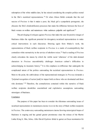 12
redemption of the white middle-class, he has missed considering the complex politics rooted
in the film’s racialized representations. 54 Or when Alison Hallet contends that the real
success of Precious is that it makes a poor, fat, black girl a sympathetic protagonist, she
obscures the film’s disidentificatory processes that make the difference between the lives of
black women on welfare and mainstream white audiences palpable and significant.55
The privileging of critiques against Precious that make the case for positive images of
blackness elides the significant potential for derogatory racialized representations to make
critical interventions in such discourses. Drawing again from Muñoz’s work, the
representations of black welfare recipients in Precious is a mode of counterpublicity that
contradicts white normativity in the service of subaltern voices.56 Such a reading of Precious
clearly articulates the means by which the visible racial ‘otherness’ of the dark-skinned
characters in Precious uncomfortably challenges American culture’s difficulties in
acknowledging its traumatic history.57 It is this emphasis on difference that undergirds the
complicated nature of the politics surrounding the racialized representations in Precious.
More to the point, the ambivalence of the representational strategies in Precious demands a
“[m]utual recognition of racism [and] its impact both on those who are dominated and those
who dominate.”58 Therefore, the contradictions contained within this narrative of black
welfare recipients destabilize essentialized and exploitative assumptions surrounding
stereotypes of blackness.
Conclusion
The purpose of this paper has been to consider the dilemmas surrounding issues of
racialized representation in mainstream cinema vis-à-vis the story of black welfare recipients
in Precious. The controversy surrounding mainstream cinema favoring stereotypical tropes of
blackness is ongoing and has gained greater prominence since the release of the Martin
Luther King Jr. film, Selma. After David Oyelowo failed to garner an Oscar-nomination for
 