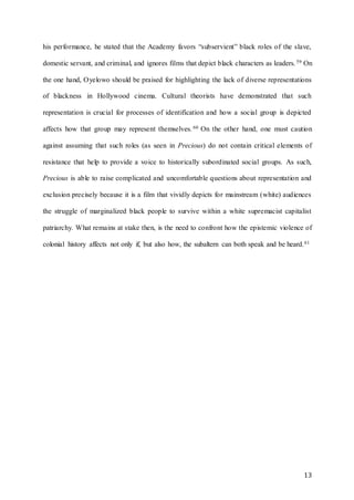 13
his performance, he stated that the Academy favors “subservient” black roles of the slave,
domestic servant, and criminal, and ignores films that depict black characters as leaders.59 On
the one hand, Oyelowo should be praised for highlighting the lack of diverse representations
of blackness in Hollywood cinema. Cultural theorists have demonstrated that such
representation is crucial for processes of identification and how a social group is depicted
affects how that group may represent themselves. 60 On the other hand, one must caution
against assuming that such roles (as seen in Precious) do not contain critical elements of
resistance that help to provide a voice to historically subordinated social groups. As such,
Precious is able to raise complicated and uncomfortable questions about representation and
exclusion precisely because it is a film that vividly depicts for mainstream (white) audiences
the struggle of marginalized black people to survive within a white supremacist capitalist
patriarchy. What remains at stake then, is the need to confront how the epistemic violence of
colonial history affects not only if, but also how, the subaltern can both speak and be heard.61
 