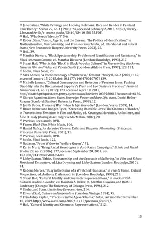 15
21 Jane Gaines, “White Privilege and Looking Relations: Race and Gender in Feminist
Film Theory,” Screen 29, no. 4 (1988): 74, accessed February 2, 2015, https://library-
2.lse.ac.uk/e-lib/e_course_packs/GI410/GI410_58175.PDF.
22 Hall, “Who Needs ‘Identity’?” 5-6.
23 Robert Stam, “Fanon, Algeria, and the Cinema: The Politics of Identification,” in
Multiculturalism, Postcoloniality, and Transnational Media, ed. Ella Shohat and Robert
Stam (New Brunswick: Rutgers University Press, 2003), 25.
24 Ibid., 39.
25 Manthia Diawara, “Black Spectatorship: Problems of Identification and Resistance,” in
Black American Cinema, ed. Manthia Diawara (London: Routledge, 1993), 217.
26 Stuart Hall, “What is this ‘Black’ in Black Popular Culture?” in Representing Blackness:
Issues in Film and Video, ed. Valerie Smith (London: Athlone Press, 1997), 129, 131.
27 hooks, Black Looks, 23.
28 Sara Ahmed, “A Phenomenology of Whiteness,” Feminist Theory 8, no. 2 (2007): 149,
accessed January 15, 2015, doi: 10.1177/1464700107078139.
29 Michelle Jarman, “Cultural Consumption and Rejection of Precious Jones: Pushing
Disability into the Discussion of Sapphire’s Push and Lee Daniels’s Precious,” Feminist
Formations 24, no. 2 (2012): 173, accessed April 10, 2015,
http://search.proquest.com.proxy.queensu.ca/docview/1039280613?accountid=6180.
30 Giorgio Agamben, Homo Sacer: Sovereign Power and Bare Life, trans. Daniel Heller-
Roazen (Stanford: Stanford University Press, 1998), 12.
31 Judith Butler, Frames of War: When Is Life Grievable? (London: Verso, 2009), 14.
32 Bruce Bennet and Imogen Tyler, “Screening Unlivable Lives: The Cinemas of Border,”
in Transnational Feminism in Film and Media, ed. Katarzyna Marciniak, Anikó Imre, and
Áine O’Healy (Basingstoke: Palgrave MacMillan, 2007), 28.
33 Precious, Lee Daniels, DVD.
34 Fanon, Black Skin, White Masks, 106.
35 Hamid Naficy, An Accented Cinema: Exilic and Diasporic Filmmaking (Princeton:
Princeton University Press, 2001), 31.
36 Precious, Lee Daniels, DVD.
37 hooks, Black Looks, 122.
38 Nadasen, “From Widow to ‘Welfare Queen’,” 71.
39 Karim Murji, “Using Racial Stereotypes in Anti-Racist Campaigns,” Ethnic and Racial
Studies 29, no. 2 (2006): 277, accessed September 28, 2014, doi:
10.1080/01419870500465688.
40 Libby Saxton, “Ethics, Spectatorship and the Spectacle of Suffering,” in Film and Ethics:
Foreclosed Encounters, ed. Lisa Downing and Libby Saxton (London: Routledge, 2010),
74.
41 Kobena Mercer, “Busy in the Ruins of a Wretched Phantasia,” in Frantz Fanon: Critical
Perspectives, ed. Anthony C. Alessandrini (London: Routledge, 1999), 213.
42 Stuart Hall, “Cultural Identity and Cinematic Representations,” in Black British
Cultural Studies: A Reader, ed. Houston A. Baker, Jr., Manthia Diawara, and Ruth H.
Lindeborg (Chicago: The University of Chicago Press, 1996), 212.
43 Shohat and Stam, Unthinking Eurocentrism, 214.
44 Edward Said, Culture and Imperialism (London: Vintage, 1994), Xii.
45 Erin Aubry Kaplan, “‘Precious’ in the Age of Obama,” Salon, last modified November
10, 2009, http://www.salon.com/2009/11/10/precious_feature/.
46 Hall, “Cultural Identity and Cinematic Representations,” 212.
 