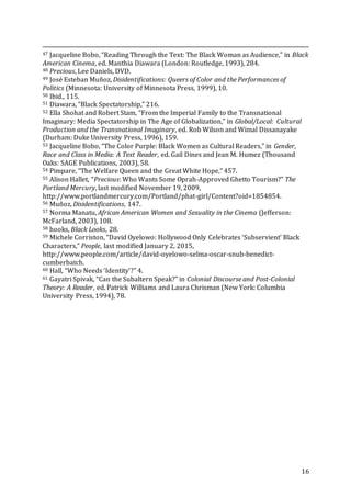 16
47 Jacqueline Bobo, “Reading Through the Text: The Black Woman as Audience,” in Black
American Cinema, ed. Manthia Diawara (London: Routledge, 1993), 284.
48 Precious, Lee Daniels, DVD.
49 José Esteban Muñoz, Disidentifications: Queers of Color and the Performances of
Politics (Minnesota: University of Minnesota Press, 1999), 10.
50 Ibid., 115.
51 Diawara, “Black Spectatorship,” 216.
52 Ella Shohat and Robert Stam, “From the Imperial Family to the Transnational
Imaginary: Media Spectatorship in The Age of Globalization,” in Global/Local: Cultural
Production and the Transnational Imaginary, ed. Rob Wilson and Wimal Dissanayake
(Durham: Duke University Press, 1996), 159.
53 Jacqueline Bobo, “The Color Purple: Black Women as Cultural Readers,” in Gender,
Race and Class in Media: A Text Reader, ed. Gail Dines and Jean M. Humez (Thousand
Oaks: SAGE Publications, 2003), 58.
54 Pimpare, “The Welfare Queen and the Great White Hope,” 457.
55 Alison Hallet, “Precious: Who Wants Some Oprah-Approved Ghetto Tourism?” The
Portland Mercury, last modified November 19, 2009,
http://www.portlandmercury.com/Portland/phat-girl/Content?oid=1854854.
56 Muñoz, Disidentifications, 147.
57 Norma Manatu, African American Women and Sexuality in the Cinema (Jefferson:
McFarland, 2003), 108.
58 hooks, Black Looks, 28.
59 Michele Corriston, “David Oyelowo: Hollywood Only Celebrates ‘Subservient’ Black
Characters,” People, last modified January 2, 2015,
http://www.people.com/article/david-oyelowo-selma-oscar-snub-benedict-
cumberbatch.
60 Hall, “Who Needs ‘Identity’?” 4.
61 Gayatri Spivak, “Can the Subaltern Speak?” in Colonial Discourse and Post-Colonial
Theory: A Reader, ed. Patrick Williams and Laura Chrisman (New York: Columbia
University Press, 1994), 78.
 