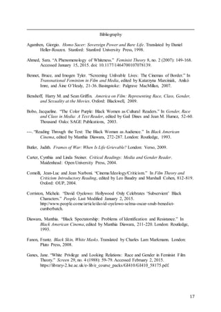 17
Bibliography
Agamben, Giorgio. Homo Sacer: Sovereign Power and Bare Life. Translated by Daniel
Heller-Roazen. Stanford: Stanford University Press, 1998.
Ahmed, Sara. “A Phenomenology of Whiteness.” Feminist Theory 8, no. 2 (2007): 149-168.
Accessed January 15, 2015. doi: 10.1177/1464700107078139.
Bennet, Bruce, and Imogen Tyler. “Screening Unlivable Lives: The Cinemas of Border.” In
Transnational Feminism in Film and Media, edited by Katarzyna Marciniak, Anikó
Imre, and Áine O’Healy, 21-36. Basingstoke: Palgrave MacMillan, 2007.
Benshoff, Harry M. and Sean Griffin. America on Film: Representing Race, Class, Gender,
and Sexuality at the Movies. Oxford: Blackwell, 2009.
Bobo, Jacqueline. “The Color Purple: Black Women as Cultural Readers.” In Gender, Race
and Class in Media: A Text Reader, edited by Gail Dines and Jean M. Humez, 52-60.
Thousand Oaks: SAGE Publications, 2003.
---. “Reading Through the Text: The Black Woman as Audience.” In Black American
Cinema, edited by Manthia Diawara, 272-287. London: Routledge, 1993.
Butler, Judith. Frames of War: When Is Life Grievable? London: Verso, 2009.
Carter, Cynthia and Linda Steiner. Critical Readings: Media and Gender Reader.
Maidenhead: Open University Press, 2004.
Comolli, Jean-Luc and Jean Narboni. “Cinema/Ideology/Criticism.” In Film Theory and
Criticism Introductory Reading, edited by Leo Baudry and Marshall Cohen, 812-819.
Oxford: OUP, 2004.
Corriston, Michele. “David Oyelowo: Hollywood Only Celebrates ‘Subservient’ Black
Characters.” People. Last Modified January 2, 2015.
http://www.people.come/article/david-oyelowo-selma-oscar-snub-benedict-
cumberbatch.
Diawara, Manthia. “Black Spectatorship: Problems of Identification and Resistance.” In
Black American Cinema, edited by Manthia Diawara, 211-220. London: Routledge,
1993.
Fanon, Frantz. Black Skin, White Masks. Translated by Charles Lam Markmann. London:
Pluto Press, 2008.
Ganes, Jane. “White Privilege and Looking Relations: Race and Gender in Feminist Film
Theory.” Screen 29, no. 4 (1988): 59-79. Accessed February 2, 2015.
https://library-2.lse.ac.uk/e-lib/e_course_packs/GI410/GI410_58175.pdf.
 