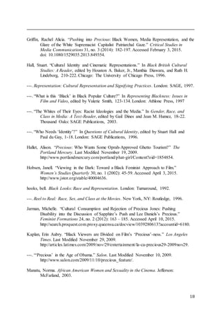 18
Griffin, Rachel Alicia. “Pushing into Precious: Black Women, Media Representation, and the
Glare of the White Supremacist Capitalist Patriarchal Gaze.” Critical Studies in
Media Communications 31, no. 3 (2014): 182-197. Accessed February 3, 2015.
doi: 10.1080/1529035.2013.849354.
Hall, Stuart. “Cultural Identity and Cinematic Representations.” In Black British Cultural
Studies: A Reader, edited by Houston A. Baker, Jr., Manthia Diawara, and Ruth H.
Lindeborg, 210-222. Chicago: The University of Chicago Press, 1996.
---. Representation: Cultural Representation and Signifying Practices. London: SAGE, 1997.
---. “What is this ‘Black’ in Black Popular Culture?” In Representing Blackness: Issues in
Film and Video, edited by Valerie Smith, 123-134. London: Athlone Press, 1997
---. “The Whites of Their Eyes: Racist Ideologies and the Media.” In Gender, Race, and
Class in Media: A Text-Reader, edited by Gail Dines and Jean M. Humez, 18-22.
Thousand Oaks: SAGE Publications, 2003.
---. “Who Needs ‘Identity’?” In Questions of Cultural Identity, edited by Stuart Hall and
Paul du Gay, 1-18. London: SAGE Publications, 1996.
Hallet, Alison. “Precious: Who Wants Some Oprah-Approved Ghetto Tourism?” The
Portland Mercury. Last Modified November 19, 2009.
http://www.portlandmercury.com/portland/phat-girl/Content?oid=1854854.
Hobsen, Janell. “Viewing in the Dark: Toward a Black Feminist Approach to Film.”
Women’s Studies Quarterly 30, no. 1 (2002): 45-59. Accessed April 3, 2015.
http://www.jstor.org/stable/40004636.
hooks, bell. Black Looks: Race and Representation. London: Turnaround, 1992.
---. Reel to Real: Race, Sex, and Class at the Movies. New York, NY: Routledge, 1996.
Jarman, Michelle. “Cultural Consumption and Rejection of Precious Jones: Pushing
Disability into the Discussion of Sapphire’s Push and Lee Daniels’s Precious.”
Feminist Formations 24, no. 2 (2012): 163 – 185. Accessed April 10, 2015.
http://search.proquest.com.proxy.queensu.ca/docview/1039280613?accountid=6180.
Kaplan, Erin Aubry. “Black Viewers are Divided on Film’s ‘Precious’-ness.” Los Angeles
Times. Last Modified November 29, 2009.
http://articles.latimes.com/2009/nov/29/entertainment/la-ca-precious29-2009nov29.
---. “‘Precious’ in the Age of Obama.” Salon. Last Modified November 10, 2009.
http://www.salon.com/2009/11/10/precious_feature/.
Manatu, Norma. African American Women and Sexuality in the Cinema. Jefferson:
McFarland, 2003.
 