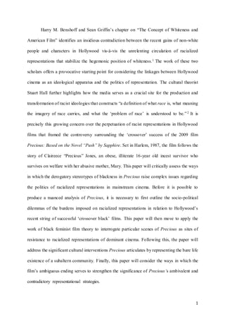 1
Harry M. Benshoff and Sean Griffin’s chapter on “The Concept of Whiteness and
American Film” identifies an insidious contradiction between the recent gains of non-white
people and characters in Hollywood vis-à-vis the unrelenting circulation of racialized
representations that stabilize the hegemonic position of whiteness.1 The work of these two
scholars offers a provocative starting point for considering the linkages between Hollywood
cinema as an ideological apparatus and the politics of representation. The cultural theorist
Stuart Hall further highlights how the media serves as a crucial site for the production and
transformation of racist ideologies that constructs “a definition of what race is, what meaning
the imagery of race carries, and what the ‘problem of race’ is understood to be.”2 It is
precisely this growing concern over the perpetuation of racist representations in Hollywood
films that framed the controversy surrounding the ‘crossover’ success of the 2009 film
Precious: Based on the Novel “Push” by Sapphire. Set in Harlem, 1987, the film follows the
story of Claireece “Precious” Jones, an obese, illiterate 16-year old incest survivor who
survives on welfare with her abusive mother, Mary. This paper will critically assess the ways
in which the derogatory stereotypes of blackness in Precious raise complex issues regarding
the politics of racialized representations in mainstream cinema. Before it is possible to
produce a nuanced analysis of Precious, it is necessary to first outline the socio-political
dilemmas of the burdens imposed on racialized representations in relation to Hollywood’s
recent string of successful ‘crossover black’ films. This paper will then move to apply the
work of black feminist film theory to interrogate particular scenes of Precious as sites of
resistance to racialized representations of dominant cinema. Following this, the paper will
address the significant cultural interventions Precious articulates by representing the bare life
existence of a subaltern community. Finally, this paper will consider the ways in which the
film’s ambiguous ending serves to strengthen the significance of Precious’s ambivalent and
contradictory representational strategies.
 