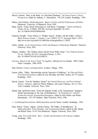 19
Mercer, Kobena. “Busy in the Ruins of a Wretched Phantasia.” In Frantz Fanon: Critical
Perspectives, edited by Anthony C. Alessandrini, 195-218. London: Routledge, 1999.
Muñoz, José Esteban. Disidentifications: Queers of Color and the Performance of Politics.
Minnesota: University of Minnesota Press, 1999.
Murji, Karim. “Using Racial Stereotypes in Anti-Racist Campaigns.” Ethnic and Racial
Studies 29, no. 2 (2006): 260-280. Accessed September 28, 2014.
doi: 10.1080/01419870500465688.
Nadasen, Premilla. “From Widow to ‘Welfare Queen’: Welfare and the Politics of Race.”
Black Women, Gender + Families 1, no. 2 (2007): 52-77. Accessed April 5, 2015.
http://www.jstor.org/stable/10.5406/blacwomengendfami.1.2.0052.
Naficy, Hamid. An Accented Cinema: Exilic and Diasporic Filmmaking. Princeton: Princeton
University Press, 2001.
Pimpare, Stephen. “The Welfare Queen and the Great White Hope.” New Political Science
32, no. 3 (2010): 453-457. Accessed February 2, 2015.
doi: 10.1080/07393148.2010.498215.
Precious: Based on the Novel “Push” by Sapphire. Directed by Lee Daniels. 2009. United
States: Lionsgate, 2009. DVD.
Said, Edward. Culture and Imperialism. London: Vintage, 1994.
Saxton, Libby. “Ethics, Spectatorship and the Spectacle of Suffering.” In Film and Ethics:
Foreclosed Encounters, edited by Lisa Downing and Libby Saxton, 62-75. London:
Routledge, 2010.
Spivak, Gayatri. “Can the Subaltern Speak?” In Colonial Discourse and Post-Colonial
Theory: A Reader, edited by Patrick Williams and Laura Chrisman, 66-111. New
York: Columbia University Press, 1994.
Shohat, Ella and Robert Stam. “From the Imperial Family to the Transnational Imaginary:
Media Spectatorship in The Age of Globalization.” In Global/Local: Cultural
Production and the Transnational Imaginary, edited by Rob Wilson and Wimal
Dissanayake, 145-170. Durham: Duke University Press, 1996.
---. Unthinking Eurocentrism: Multiculturalism and the Media. London: Routledge, 1996.
Stam, Robert. “Fanon, Algeria, and the Cinema: The Politics of Identification.” In
Multiculturalism, Postcoloniality, and Transnational Media, edited by Ella Shohat
and Robert Stam, 18-43. New Brunswick: Rutgers University Press, 2003.
Young, Lola. Fear of the Dark: ‘Race’, Gender and Sexuality in the Cinema. London:
Routledge, 1996.
 