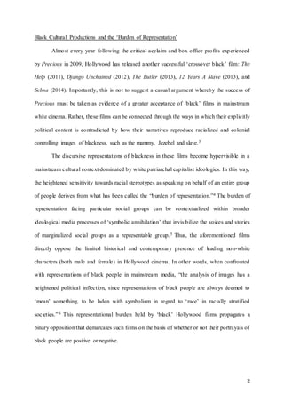 2
Black Cultural Productions and the ‘Burden of Representation’
Almost every year following the critical acclaim and box office profits experienced
by Precious in 2009, Hollywood has released another successful ‘crossover black’ film: The
Help (2011), Django Unchained (2012), The Butler (2013), 12 Years A Slave (2013), and
Selma (2014). Importantly, this is not to suggest a casual argument whereby the success of
Precious must be taken as evidence of a greater acceptance of ‘black’ films in mainstream
white cinema. Rather, these films can be connected through the ways in which their explicitly
political content is contradicted by how their narratives reproduce racialized and colonial
controlling images of blackness, such as the mammy, Jezebel and slave.3
The discursive representations of blackness in these films become hypervisible in a
mainstream cultural context dominated by white patriarchal capitalist ideologies. In this way,
the heightened sensitivity towards racial stereotypes as speaking on behalf of an entire group
of people derives from what has been called the “burden of representation.”4 The burden of
representation facing particular social groups can be contextualized within broader
ideological media processes of ‘symbolic annihilation’ that invisibilize the voices and stories
of marginalized social groups as a representable group.5 Thus, the aforementioned films
directly oppose the limited historical and contemporary presence of leading non-white
characters (both male and female) in Hollywood cinema. In other words, when confronted
with representations of black people in mainstream media, “the analysis of images has a
heightened political inflection, since representations of black people are always deemed to
‘mean’ something, to be laden with symbolism in regard to ‘race’ in racially stratified
societies.”6 This representational burden held by ‘black’ Hollywood films propagates a
binary opposition that demarcates such films on the basis of whether or not their portrayals of
black people are positive or negative.
 