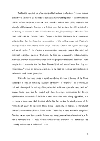 3
Within this recent string of mainstream black cultural productions, Precious remains
distinctive in the way it has elicited a contentious debate over the politics of its representation
of black welfare recipients. Unlike the other ‘historical’ dramas based on the real events and
triumphs of black people, Precious is a fictional story that has been forcefully criticized in
reaffirming for mainstream white audiences the most derogatory stereotypes of the rapacious
black male and the ‘Welfare Queen.’ 7 Implicit in these discussions is a Foucauldian
understanding that the discursive representations of the welfare queen and Precious’s
sexually abusive father operate within unequal relations of power that regulate knowledge
and social conduct. 8 As Precious’s representations seemingly support ideological and
historical controlling images of blackness, the film has consequently, polarized critics,
audiences, and the black community over how black people are represented in movies.9 For a
marginalized community that has been historically denied control over how they are
represented, Precious has incited discussion over the need for ‘positive’ representations in
mainstream black cultural productions.
Critically, this paper seeks to avoid reproducing the binary framing of the film’s
stereotypes in terms of moralizing judgments of ‘positive’ or ‘negative.’ This is because, as
bell hooks has argued, the policing of images by black audiences to push for more “positive”
images limits what can be created and thus, forecloses opportunities for diverse
representations of blackness.10 In order to move away from these binary oppositions, it is
necessary to incorporate black feminist scholarship that invokes the visual pleasure of the
“oppositional gaze” to reposition black female subjectivity in relation to stereotyped
cinematic constructions of black female bodies.11 Therefore, a more productive analysis of
Precious moves away from reductive debates over stereotypes and instead examines how the
film’s representations of black women simultaneously reinforces and destabilizes the
centrality of whiteness in mainstream cinema.
 