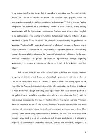 6
is by juxtaposing these two scenes that it is possible to appreciate how Precious embodies
Stuart Hall’s notion of “double movement” that describes how “popular culture can
accommodate the possibility of both containment and resistance.”21 This is because Precious
interpellates the audience in a contradictory manner as social subjects, whose shifting
identifications with the light-skinned characters and Precious, render the spectators complicit
in the (re)production of the ideology of whiteness that constructs particular bodies as subjects
and others as objects.22 The audience is thus, addressed by the disturbing recognition that the
identity of Precious (and by extension, blackness) is relationally understood through what it
lacks (whiteness). In this moment, the story affectively shapes the viewer in a discomforting
manner through explicitly addressing the ‘unnamed’ dimension of whiteness. Furthermore,
Precious complicates the politics of racialized representation through deploying
identificatory mechanisms of mainstream cinema on behalf of the colonized, racialized
other.23
This turning back of the white colonial gaze articulates the struggle between
competing identifications and discourses of racialized representation that exist at the very
core of the contentious nature of Precious. 24 Black feminist film theory opens up the
possibility for Precious to intervene in the politics of representation by obliging its audience
to view themselves through colonizing eyes. Specifically, the Black female spectator is
interpellated into a contradictory position where she is at once drawn to identify with the
light-skinned characters and Precious, yet must resist racist readings of Mary and Precious’s
father as dangerous threats. 25 This critical reading of Precious demonstrates how these
moments of contradiction negate the traditional enjoyment spectators receive from films
premised upon dehumanizing representations of blackness. As Stuart Hall has written, black
popular culture itself is a site of contradiction and strategic contestation as it attempts to
negotiate the dominance of “European ideologies, cultures and institutions, alongside… a
 