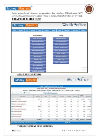 10 | P a g e K r i s h m a S a n d e s r a
In the website lot of calculators are provided – Tax calculator, EMI calculator, NAV
viewer, etc.A continuous news update related to market, the market values are provided.
CHAPTER 2: METHOD
ABOUT MUTUAL FUNDS
TYPES OF MUTUAL FUND SCHEMES:
 