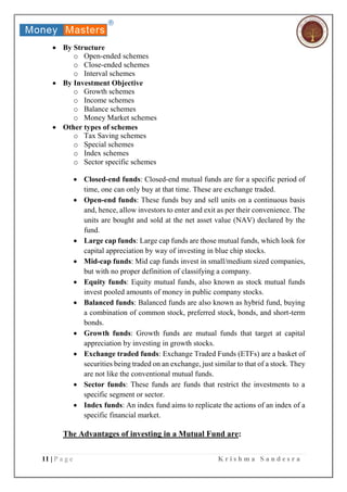 11 | P a g e K r i s h m a S a n d e s r a
 By Structure
o Open-ended schemes
o Close-ended schemes
o Interval schemes
 By Investment Objective
o Growth schemes
o Income schemes
o Balance schemes
o Money Market schemes
 Other types of schemes
o Tax Saving schemes
o Special schemes
o Index schemes
o Sector specific schemes
 Closed-end funds: Closed-end mutual funds are for a specific period of
time, one can only buy at that time. These are exchange traded.
 Open-end funds: These funds buy and sell units on a continuous basis
and, hence, allow investors to enter and exit as per their convenience. The
units are bought and sold at the net asset value (NAV) declared by the
fund.
 Large cap funds: Large cap funds are those mutual funds, which look for
capital appreciation by way of investing in blue chip stocks.
 Mid-cap funds: Mid cap funds invest in small/medium sized companies,
but with no proper definition of classifying a company.
 Equity funds: Equity mutual funds, also known as stock mutual funds
invest pooled amounts of money in public company stocks.
 Balanced funds: Balanced funds are also known as hybrid fund, buying
a combination of common stock, preferred stock, bonds, and short-term
bonds.
 Growth funds: Growth funds are mutual funds that target at capital
appreciation by investing in growth stocks.
 Exchange traded funds: Exchange Traded Funds (ETFs) are a basket of
securities being traded on an exchange, just similar to that of a stock. They
are not like the conventional mutual funds.
 Sector funds: These funds are funds that restrict the investments to a
specific segment or sector.
 Index funds: An index fund aims to replicate the actions of an index of a
specific financial market.
The Advantages of investing in a Mutual Fund are:
 