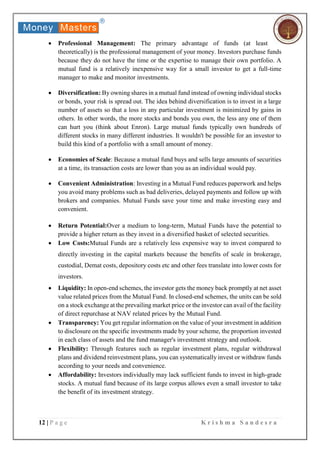 12 | P a g e K r i s h m a S a n d e s r a
 Professional Management: The primary advantage of funds (at least
theoretically) is the professional management of your money. Investors purchase funds
because they do not have the time or the expertise to manage their own portfolio. A
mutual fund is a relatively inexpensive way for a small investor to get a full-time
manager to make and monitor investments.
 Diversification: By owning shares in a mutual fund instead of owning individual stocks
or bonds, your risk is spread out. The idea behind diversification is to invest in a large
number of assets so that a loss in any particular investment is minimized by gains in
others. In other words, the more stocks and bonds you own, the less any one of them
can hurt you (think about Enron). Large mutual funds typically own hundreds of
different stocks in many different industries. It wouldn't be possible for an investor to
build this kind of a portfolio with a small amount of money.
 Economies of Scale: Because a mutual fund buys and sells large amounts of securities
at a time, its transaction costs are lower than you as an individual would pay.
 Convenient Administration: Investing in a Mutual Fund reduces paperwork and helps
you avoid many problems such as bad deliveries, delayed payments and follow up with
brokers and companies. Mutual Funds save your time and make investing easy and
convenient.
 Return Potential:Over a medium to long-term, Mutual Funds have the potential to
provide a higher return as they invest in a diversified basket of selected securities.
 Low Costs:Mutual Funds are a relatively less expensive way to invest compared to
directly investing in the capital markets because the benefits of scale in brokerage,
custodial, Demat costs, depository costs etc and other fees translate into lower costs for
investors.
 Liquidity: In open-end schemes, the investor gets the money back promptly at net asset
value related prices from the Mutual Fund. In closed-end schemes, the units can be sold
on a stock exchange at the prevailing market price or the investor can avail of the facility
of direct repurchase at NAV related prices by the Mutual Fund.
 Transparency: You get regular information on the value of your investment in addition
to disclosure on the specific investments made by your scheme, the proportion invested
in each class of assets and the fund manager's investment strategy and outlook.
 Flexibility: Through features such as regular investment plans, regular withdrawal
plans and dividend reinvestment plans, you can systematically invest or withdraw funds
according to your needs and convenience.
 Affordability: Investors individually may lack sufficient funds to invest in high-grade
stocks. A mutual fund because of its large corpus allows even a small investor to take
the benefit of its investment strategy.
 