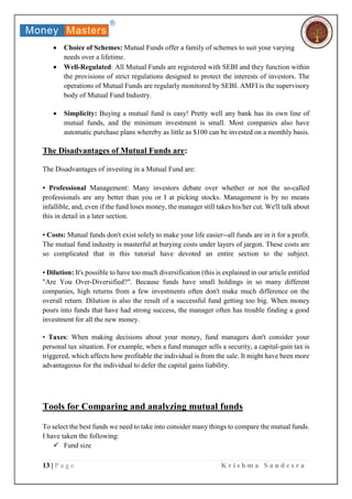 13 | P a g e K r i s h m a S a n d e s r a
 Choice of Schemes: Mutual Funds offer a family of schemes to suit your varying
needs over a lifetime.
 Well-Regulated: All Mutual Funds are registered with SEBI and they function within
the provisions of strict regulations designed to protect the interests of investors. The
operations of Mutual Funds are regularly monitored by SEBI. AMFI is the supervisory
body of Mutual Fund Industry.
 Simplicity: Buying a mutual fund is easy! Pretty well any bank has its own line of
mutual funds, and the minimum investment is small. Most companies also have
automatic purchase plans whereby as little as $100 can be invested on a monthly basis.
The Disadvantages of Mutual Funds are:
The Disadvantages of investing in a Mutual Fund are:
• Professional Management: Many investors debate over whether or not the so-called
professionals are any better than you or I at picking stocks. Management is by no means
infallible, and, even if the fund loses money, the manager still takes his/her cut. We'll talk about
this in detail in a later section.
• Costs: Mutual funds don't exist solely to make your life easier--all funds are in it for a profit.
The mutual fund industry is masterful at burying costs under layers of jargon. These costs are
so complicated that in this tutorial have devoted an entire section to the subject.
• Dilution: It's possible to have too much diversification (this is explained in our article entitled
"Are You Over-Diversified?". Because funds have small holdings in so many different
companies, high returns from a few investments often don't make much difference on the
overall return. Dilution is also the result of a successful fund getting too big. When money
pours into funds that have had strong success, the manager often has trouble finding a good
investment for all the new money.
• Taxes: When making decisions about your money, fund managers don't consider your
personal tax situation. For example, when a fund manager sells a security, a capital-gain tax is
triggered, which affects how profitable the individual is from the sale. It might have been more
advantageous for the individual to defer the capital gains liability.
Tools for Comparing and analyzing mutual funds
To select the best funds we need to take into consider many things to compare the mutual funds.
I have taken the following:
 Fund size
 