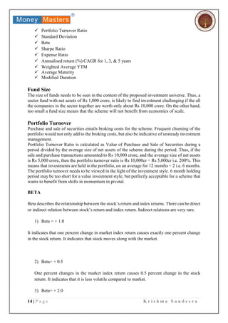 14 | P a g e K r i s h m a S a n d e s r a
 Portfolio Turnover Ratio
 Standard Deviation
 Beta
 Sharpe Ratio
 Expense Ratio
 Annualised return (%) CAGR for 1, 3, & 5 years
 Weighted Average YTM
 Average Maturity
 Modified Duration
Fund Size
The size of funds needs to be seen in the context of the proposed investment universe. Thus, a
sector fund with net assets of Rs 1,000 crore, is likely to find investment challenging if the all
the companies in the sector together are worth only about Rs 10,000 crore. On the other hand,
too small a fund size means that the scheme will not benefit from economies of scale.
Portfolio Turnover
Purchase and sale of securities entails broking costs for the scheme. Frequent churning of the
portfolio would not only add to the broking costs, but also be indicative of unsteady investment
management.
Portfolio Turnover Ratio is calculated as Value of Purchase and Sale of Securities during a
period divided by the average size of net assets of the scheme during the period. Thus, if the
sale and purchase transactions amounted to Rs 10,000 crore, and the average size of net assets
is Rs 5,000 crore, then the portfolio turnover ratio is Rs 10,000cr ÷ Rs 5,000cr i.e. 200%. This
means that investments are held in the portfolio, on an average for 12 months ÷ 2 i.e. 6 months.
The portfolio turnover needs to be viewed in the light of the investment style. 6 month holding
period may be too short for a value investment style, but perfectly acceptable for a scheme that
wants to benefit from shifts in momentum in pivotal.
BETA
Beta describes the relationship between the stock’s return and index returns. There can be direct
or indirect relation between stock’s return and index return. Indirect relations are very rare.
1) Beta = + 1.0
It indicates that one percent change in market index return causes exactly one percent change
in the stock return. It indicates that stock moves along with the market.
2) Beta= + 0.5
One percent changes in the market index return causes 0.5 percent change in the stock
return. It indicates that it is less volatile compared to market.
3) Beta= + 2.0
 