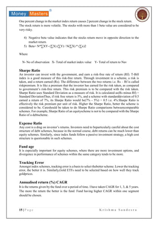 15 | P a g e K r i s h m a S a n d e s r a
One percent change in the market index return causes 2 percent change in the stock return.
The stock return is more volatile. The stocks with more than 1 beta value are considered to be
very risky.
4) Negative beta value indicates that the stocks return move in opposite direction to the
market return.
5) Beta= N*∑XY- (∑X) (∑Y) / N(∑X) * (∑x)2
Where
N- No of observation X- Total of market index value Y- Total of return to Nav
Sharpe Ratio
An investor can invest with the government, and earn a risk-free rate of return (Rf). T-Bill
index is a good measure of this risk-free return. Through investment in a scheme, a risk is
taken, and a return earned (Rs). The difference between the two returns i.e. Rs – Rf is called
riskpremium. It is like a premium that the investor has earned for the risk taken, as compared
to government’s risk-free return. This risk premium is to be compared with the risk taken.
Sharpe Ratio uses Standard Deviation as a measure of risk. It is calculated as(Rs minus Rf) ÷
Standard DeviationThus, if risk free return is 5%, and a scheme with standarddeviation of 0.5
earned a return of 7%, its Sharpe Ratio would be(7% - 5%) ÷ 0.5 i.e. 4%.Sharpe Ratio is
effectively the risk premium per unit of risk. Higher the Sharpe Ratio, better the scheme is
considered to be. Careshould be taken to do Sharpe Ratio comparisons betweencomparable
schemes. For example, Sharpe Ratio of an equityscheme is not to be compared with the Sharpe
Ratio of a debtscheme.
Expense Ratio
Any cost is a drag on investor’s returns. Investors need to beparticularly careful about the cost
structure of debt schemes, because in the normal course, debt returns can be much lower than
equity schemes. Similarly, since index funds follow a passive investment strategy, a high cost
structure is questionable in such schemes.
Fund age
It is especially important for equity schemes, where there are more investment options, and
divergence in performance of schemes within the same category tends to be more.
Tracking Error
Amongst index schemes, tracking error is a basis to select thebetter scheme. Lower the tracking
error, the better it is. Similarly,Gold ETFs need to be selected based on how well they track
goldprices.
Annualised return (%) CAGR
It is the returns given by the fund over a period of time. I have taken CAGR for 1, 3, & 5 years.
The more the return the better is the fund. Fund having higher CAGR within one segment
should be chosen.
 