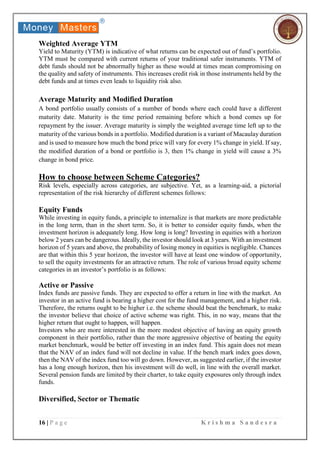 16 | P a g e K r i s h m a S a n d e s r a
Weighted Average YTM
Yield to Maturity (YTM) is indicative of what returns can be expected out of fund’s portfolio.
YTM must be compared with current returns of your traditional safer instruments. YTM of
debt funds should not be abnormally higher as these would at times mean compromising on
the quality and safety of instruments. This increases credit risk in those instruments held by the
debt funds and at times even leads to liquidity risk also.
Average Maturity and Modified Duration
A bond portfolio usually consists of a number of bonds where each could have a different
maturity date. Maturity is the time period remaining before which a bond comes up for
repayment by the issuer. Average maturity is simply the weighted average time left up to the
maturity of the various bonds in a portfolio. Modified duration is a variant of Macaulay duration
and is used to measure how much the bond price will vary for every 1% change in yield. If say,
the modified duration of a bond or portfolio is 3, then 1% change in yield will cause a 3%
change in bond price.
How to choose between Scheme Categories?
Risk levels, especially across categories, are subjective. Yet, as a learning-aid, a pictorial
representation of the risk hierarchy of different schemes follows:
Equity Funds
While investing in equity funds, a principle to internalize is that markets are more predictable
in the long term, than in the short term. So, it is better to consider equity funds, when the
investment horizon is adequately long. How long is long? Investing in equities with a horizon
below 2 years can be dangerous. Ideally, the investor should look at 3 years. With an investment
horizon of 5 years and above, the probability of losing money in equities is negligible. Chances
are that within this 5 year horizon, the investor will have at least one window of opportunity,
to sell the equity investments for an attractive return. The role of various broad equity scheme
categories in an investor’s portfolio is as follows:
Active or Passive
Index funds are passive funds. They are expected to offer a return in line with the market. An
investor in an active fund is bearing a higher cost for the fund management, and a higher risk.
Therefore, the returns ought to be higher i.e. the scheme should beat the benchmark, to make
the investor believe that choice of active scheme was right. This, in no way, means that the
higher return that ought to happen, will happen.
Investors who are more interested in the more modest objective of having an equity growth
component in their portfolio, rather than the more aggressive objective of beating the equity
market benchmark, would be better off investing in an index fund. This again does not mean
that the NAV of an index fund will not decline in value. If the bench mark index goes down,
then the NAV of the index fund too will go down. However, as suggested earlier, if the investor
has a long enough horizon, then his investment will do well, in line with the overall market.
Several pension funds are limited by their charter, to take equity exposures only through index
funds.
Diversified, Sector or Thematic
 